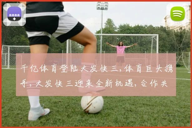 千亿体育登陆大发快三,体育巨头携手,大发快三迎来全新机遇,合作共赢未来