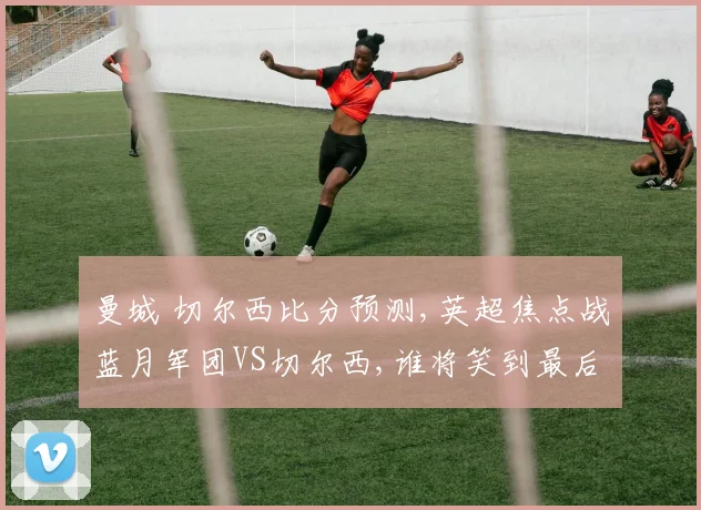 曼城 切尔西比分预测,英超焦点战蓝月军团VS切尔西,谁将笑到最后